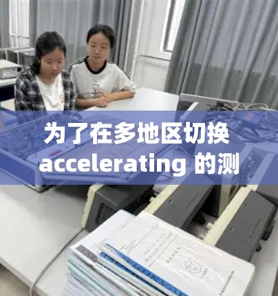 为了在多地区切换 accelerating 的测试工具，您可以按照以下步骤操作