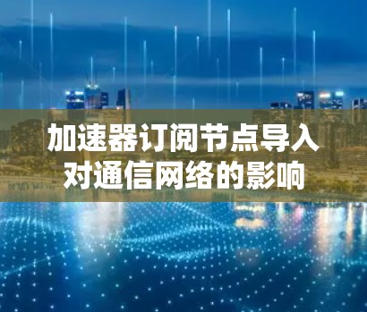 加速器订阅节点导入对通信网络的影响 加速器订阅节点导入对通信网络的影响