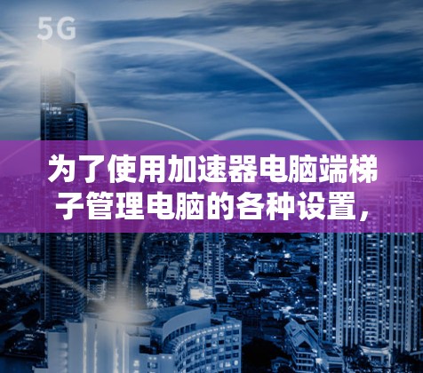 为了使用加速器电脑端梯子管理电脑的各种设置,您可以按照以下步骤操作 为了使用加速器电脑端梯子管理电脑的各种设置,您可以按照以下步骤操作