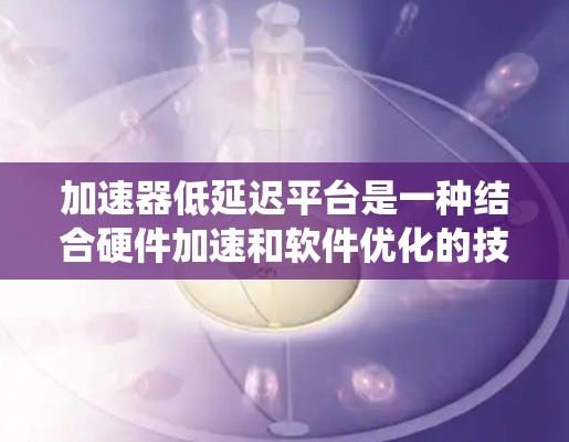 加速器低延迟平台是一种结合硬件加速和软件优化的技术，旨在通过提升计算效率和减少延迟来提升整体计算系统的性能。以下是该平台的详细解释