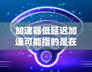加速器低延迟加速可能指的是在某些系统或技术中,加速器被用来降低数据传输或处理延迟。以下是一些可能的解释和应用 加速器低延迟加速可能指的是在某些系统或技术中,加速器被用来降低数据传输或处理延迟。以下是一些可能的解释和应用
