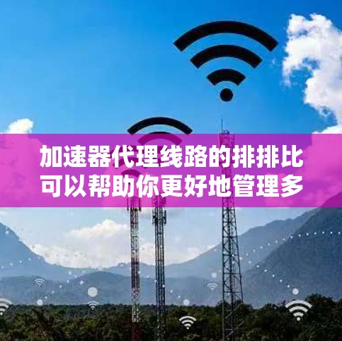 加速器代理线路的排排比可以帮助你更好地管理多个加速服务的网络。以下是按照优先级排列的关键点