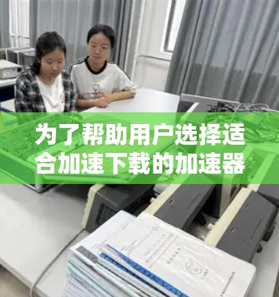 为了帮助用户选择适合加速下载的加速器代理软件，以下是按照下载速度、功能复杂度和用户评价排序的结果