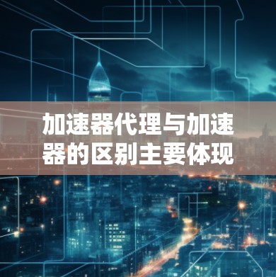 加速器代理与加速器的区别主要体现在功能、使用场景和用户需求上。以下是详细的总结