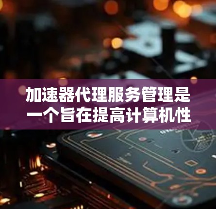 加速器代理服务管理是一个旨在提高计算机性能的工具，通过管理加速器的代理服务来优化软件和硬件的运行效率。以下是对该主题的详细介绍