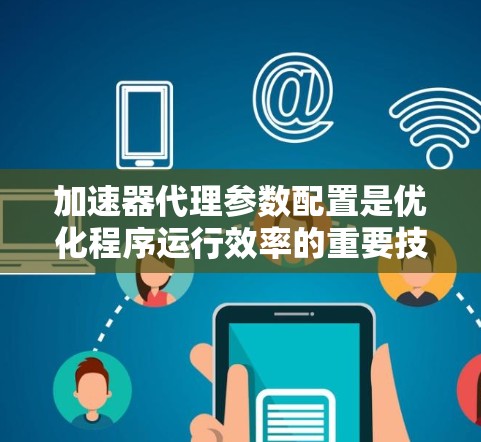 加速器代理参数配置是优化程序运行效率的重要技术，涉及多个方面，以下是一些关键点的总结