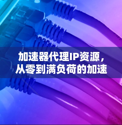 加速器代理IP资源，从零到满负荷的加速之道
