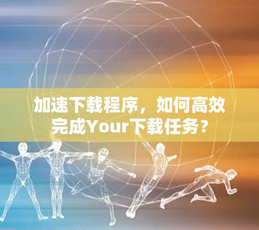 加速下载程序,如何高效完成Your下载任务? 加速下载程序,如何高效完成Your下载任务?