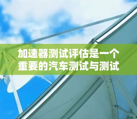 加速器测试评估是一个重要的汽车测试与测试体系，用于评估车辆的性能和安全性。以下是对该领域的一些关键点的详细总结