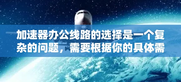 加速器办公线路的选择是一个复杂的问题,需要根据你的具体需求、预算、网络条件以及应用的类型来决定。以下是一些常见的选择标准和建议,帮助你更好地进行加速器的比较和选择 加速器办公线路的选择是一个复杂的问题,需要根据你的具体需求、预算、网络条件以及应用的类型来决定。以下是一些常见的选择标准和建议,帮助你更好地进行加速器的比较和选择