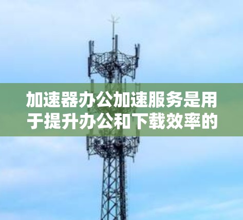 加速器办公加速服务是用于提升办公和下载效率的工具，主要针对需要频繁下载和加载的资源。以下是针对加速器办公加速服务的详细分析
