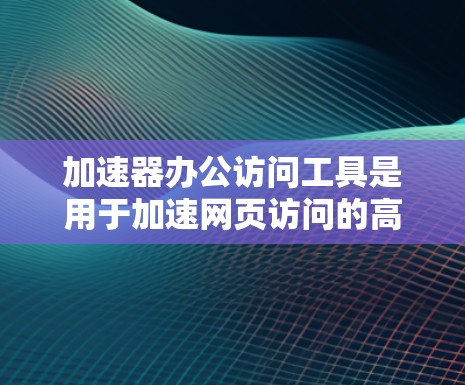 加速器办公访问工具是用于加速网页访问的高效工具，主要分为几种类型，每种类型都有其特定的功能和使用方法。以下是详细的分类和推荐