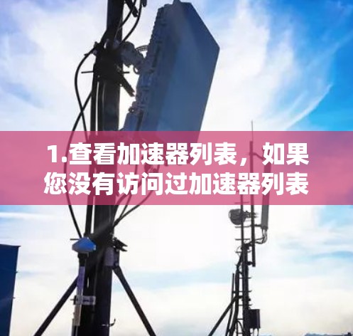 1.查看加速器列表,如果您没有访问过加速器列表,请访问加速器官方网站或相关平台,查看当前版本的列表。以下是常见加速器的列表示例 1.查看加速器列表,如果您没有访问过加速器列表,请访问加速器官方网站或相关平台,查看当前版本的列表。以下是常见加速器的列表示例