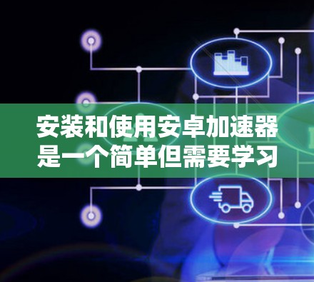 安装和使用安卓加速器是一个简单但需要学习的过程，但通过以下步骤可以有效地进行