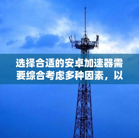 选择合适的安卓加速器需要综合考虑多种因素，以下是一个系统化的指南