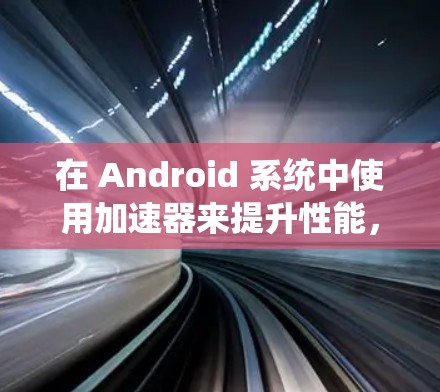 在 Android 系统中使用加速器来提升性能,可以按照以下步骤进行 在 Android 系统中使用加速器来提升性能,可以按照以下步骤进行