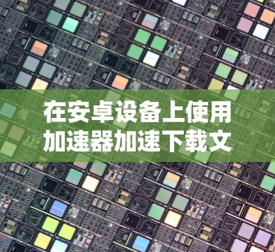 在安卓设备上使用加速器加速下载文件的步骤如下