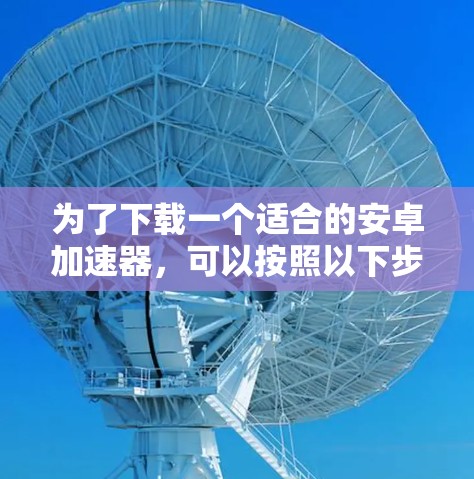 为了下载一个适合的安卓加速器,可以按照以下步骤进行 为了下载一个适合的安卓加速器,可以按照以下步骤进行