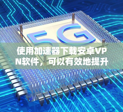 使用加速器下载安卓VPN软件，可以有效地提升下载速度和数据安全性。以下是详细的步骤和建议