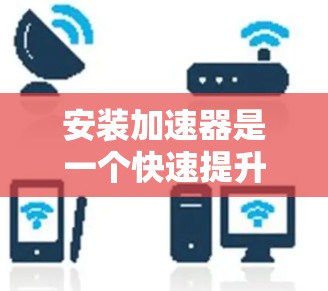 安装加速器是一个快速提升电脑性能的重要步骤，以下是逐步指南