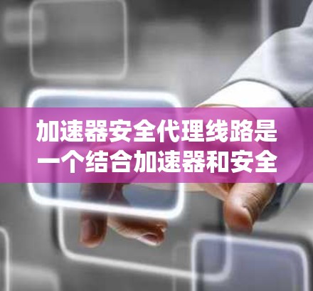 加速器安全代理线路是一个结合加速器和安全代理的网络系统，旨在通过双重保护设备来提升安全性。以下是对该主题的详细分析
