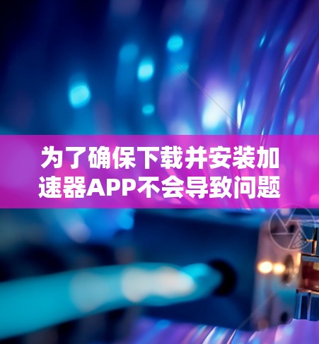 为了确保下载并安装加速器APP不会导致问题，可以按照以下步骤操作