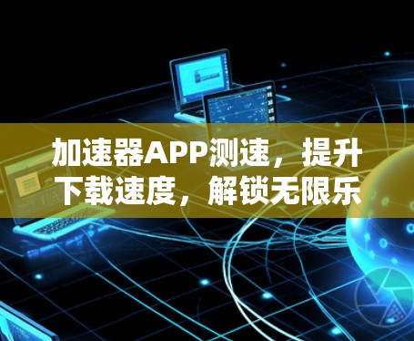 加速器APP测速，提升下载速度，解锁无限乐趣