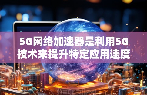 5G网络加速器是利用5G技术来提升特定应用速度的工具，其优势和影响可以从多个角度分析