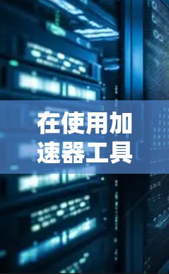 在使用加速器工具时,以下是一些关键步骤和方法 在使用加速器工具时,以下是一些关键步骤和方法