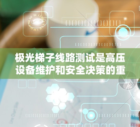 极光梯子线路测试是高压设备维护和安全决策的重要环节，涉及布线、测试、分析和报告等多个步骤。以下是对该过程的详细总结和解释，帮助你更好地理解和掌握这一技术