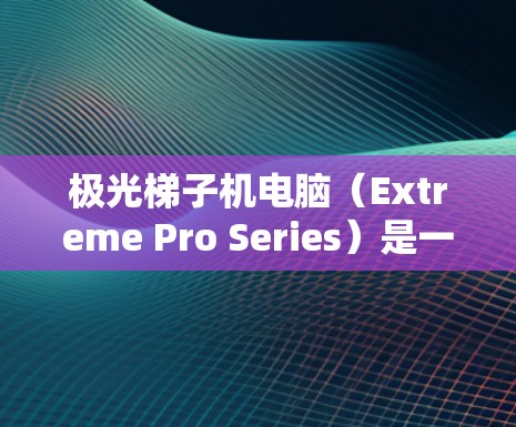 极光梯子机电脑（Extreme Pro Series）是一种基于极光H系列处理器的高性能笔记本电脑，专为追求高计算性能和游戏性能而设计的。以下是关于它的详细介绍
