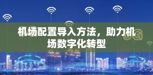 机场配置导入方法,助力机场数字化转型 机场配置导入方法,助力机场数字化转型