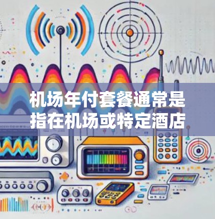 机场年付套餐通常是指在机场或特定酒店提供的年度服务，旨在为旅客提供一年内的所有服务和优惠。具体内容可能包括以下方面