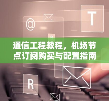 通信工程教程,机场节点订阅购买与配置指南 通信工程教程,机场节点订阅购买与配置指南