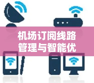 机场订阅线路管理与智能优化,提升乘客体验的关键路径 机场订阅线路管理与智能优化,提升乘客体验的关键路径