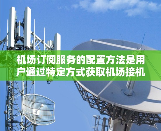 机场订阅服务的配置方法是用户通过特定方式获取机场接机服务。以下是一步步的指南