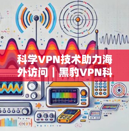 科学VPN技术助力海外访问|黑豹VPN科学上网体验分享 科学VPN技术助力海外访问|黑豹VPN科学上网体验分享