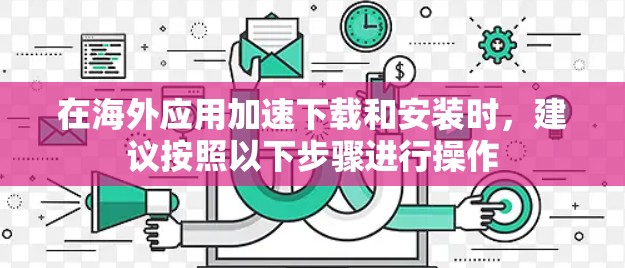 在海外应用加速下载和安装时，建议按照以下步骤进行操作