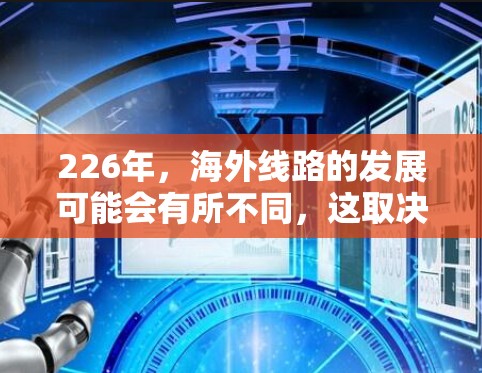 226年,海外线路的发展可能会有所不同,这取决于具体的规划和政策方向。以下是一些可能涉及的海外线路和相关规划 226年,海外线路的发展可能会有所不同,这取决于具体的规划和政策方向。以下是一些可能涉及的海外线路和相关规划