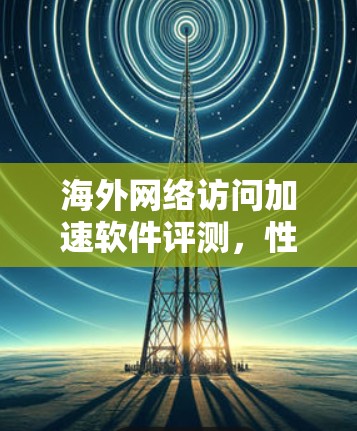 海外网络访问加速软件评测，性能与安全的平衡