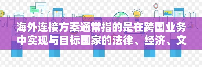 海外连接方案通常指的是在跨国业务中实现与目标国家的法律、经济、文化等环境的连接。以下是一些常见的海外连接方案,涵盖法律、金融、技术等多个方面 海外连接方案通常指的是在跨国业务中实现与目标国家的法律、经济、文化等环境的连接。以下是一些常见的海外连接方案,涵盖法律、金融、技术等多个方面
