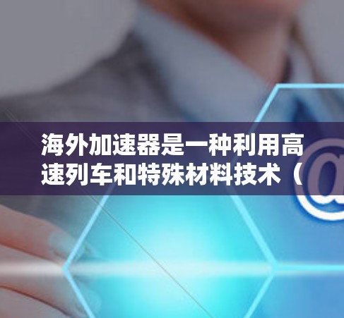 海外加速器是一种利用高速列车和特殊材料技术（如碳纤维和石墨）进行高速运动的技术，旨在通过缩短时间跨越大洲。以下是对海外加速器的详细分析