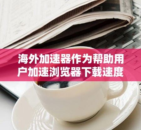 海外加速器作为帮助用户加速浏览器下载速度的重要工具，其功能涵盖了下载加速、缓存优化、超链接加速等多个方面。以下是对海外加速器功能的评测