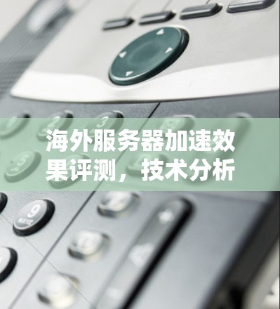 海外服务器加速效果评测,技术分析与市场趋势解析 海外服务器加速效果评测,技术分析与市场趋势解析