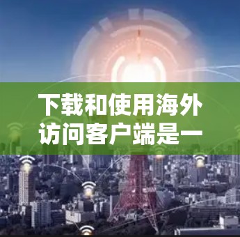 下载和使用海外访问客户端是一个相对复杂但可行的过程,以下是一步步的指南,帮助您顺利完成 下载和使用海外访问客户端是一个相对复杂但可行的过程,以下是一步步的指南,帮助您顺利完成