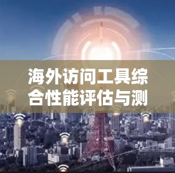 海外访问工具综合性能评估与测试方案