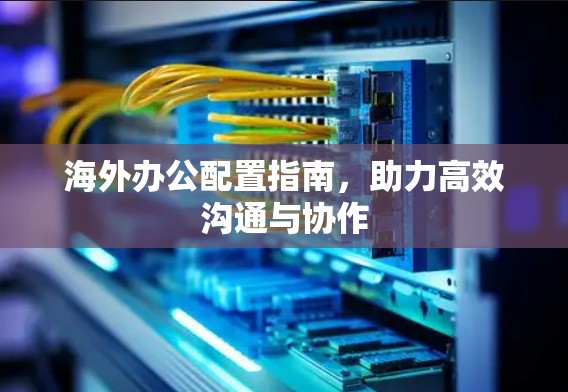 海外办公配置指南,助力高效沟通与协作 海外办公配置指南,助力高效沟通与协作