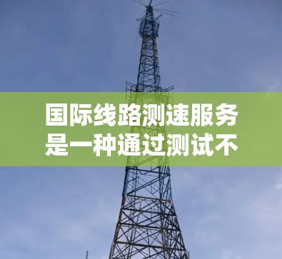 国际线路测速服务是一种通过测试不同国际网络设备的网络连接速度和带宽,以优化网络性能和确保数据传输的速度。以下是对该服务的详细总结 国际线路测速服务是一种通过测试不同国际网络设备的网络连接速度和带宽,以优化网络性能和确保数据传输的速度。以下是对该服务的详细总结