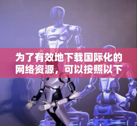 为了有效地下载国际化的网络资源,可以按照以下步骤进行 为了有效地下载国际化的网络资源,可以按照以下步骤进行