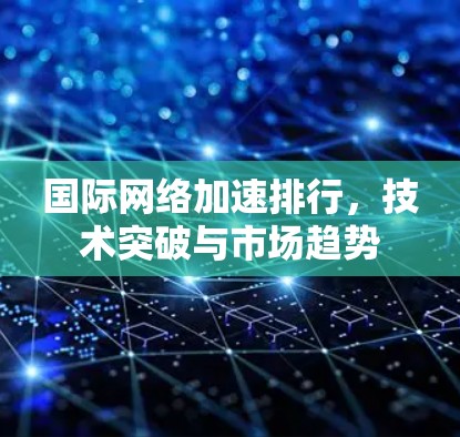 国际网络加速排行,技术突破与市场趋势 国际网络加速排行,技术突破与市场趋势